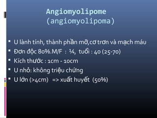 Angiomyolipome
(angiomyolipoma)
 U lành tính, thành ph n m ,c tr n và m ch máuầ ỡ ơ ơ ạ
 Đ n đ c 80%.M/F : ¼, tu i : 40 (25-70)ơ ộ ổ
 Kích th c : 1cm - 10cmướ
 U nh : không tri u ch ngỏ ệ ứ
 U l n (>4cm) => xu t huy t (50%)ớ ấ ế
 
