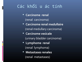 Các kh i u ác tínhố
 Carcinome renal
(renal carcinoma)
 Carcinome renal medullaire
(renal medullary carcinoma)
 Carcinome vesicale
(urinary bladder carcinoma)
 Lymphome renal
(renal lymphoma)
 Metastases renales
(renal metastases)
 
