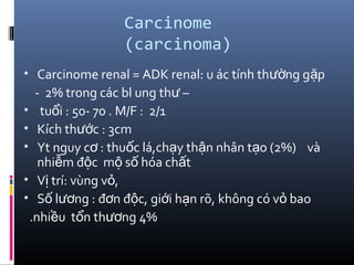 Carcinome
(carcinoma)
• Carcinome renal = ADK renal: u ác tính th ng g pườ ặ
- 2% trong các bl ung th –ư
• tu i : 50- 70 . M/F : 2/1ổ
• Kích th c : 3cmướ
• Yt nguy c : thu c lá,ch y th n nhân t o (2%) vàơ ố ạ ậ ạ
nhi m đ c m s hóa ch tễ ộ ộ ố ấ
• V trí: vùng v ,ị ỏ
• S l ng : đ n đ c, gi i h n rõ, không có v baoố ươ ơ ộ ớ ạ ỏ
.nhi u t n th ng 4%ề ổ ươ
 