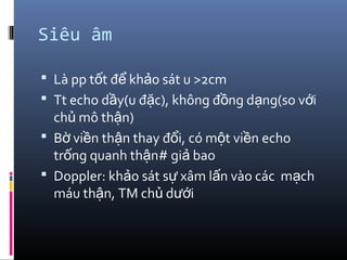 Siêu âm
 Là pp t t đ kh o sát u >2cmố ể ả
 Tt echo d y(u đ c), không đ ng d ng(so v iầ ặ ồ ạ ớ
ch mô th n)ủ ậ
 B vi n th n thay đ i, có m t vi n echoờ ề ậ ổ ộ ề
tr ng quanh th n# gi baoố ậ ả
 Doppler: kh o sát s xâm l n vào các m chả ự ấ ạ
máu th n, TM ch d iậ ủ ướ
 