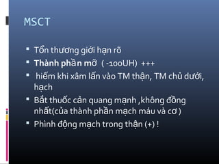 MSCT
 T n th ng gi i h n rõổ ươ ớ ạ
 Thành ph n mầ ỡ ( -100UH) +++
 hi m khi xâm l n vào TM th n, TM ch d i,ế ấ ậ ủ ướ
h chạ
 B t thu c c n quang m nh ,không đ ngắ ố ả ạ ồ
nh t(c a thành ph n m ch máu và c )ấ ủ ầ ạ ơ
 Phình đ ng m ch trong th n (+) !ộ ạ ậ
 