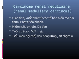 Carcinome renal medullaire
(renal medullary carcinoma)
 U ác tính, xu t phát t các t bào bi u mô đàiấ ừ ế ể
th n. Phát tri n nhanh.ậ ễ
 Hi m :1%/ u th n. Da đenế ậ
 Tu i : tr 20 . M/F : 3/1ổ ẻ
 Ti u máu đ i th , đau hông l ng , s ch m uể ạ ể ư ờ ạ
 