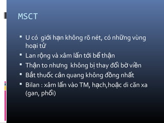 MSCT
 U có gi i h n không rõ nét, có nh ng vùngớ ạ ữ
ho i tạ ử
 Lan r ng và xâm l n t i b th nộ ấ ớ ể ậ
 Th n to nh ng không b thay đ i b vi nậ ư ị ổ ờ ề
 B t thu c c n quang không đ ng nh tắ ố ả ồ ấ
 Bilan : xâm l n vào TM, h ch,ho c di căn xaấ ạ ặ
(gan, ph i)ổ
 