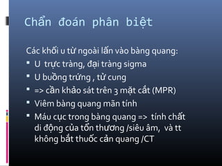 Ch n đoán phân bi tẩ ệ
Các kh i u t ngoài l n vào bàng quang:ố ừ ấ
 U tr c tràng, đ i tràng sigmaự ạ
 U bu ng tr ng , t cungồ ứ ử
 => c n kh o sát trên 3 m t c t (MPR)ầ ả ặ ắ
 Viêm bàng quang mãn tính
 Máu c c trong bàng quang => tính ch tụ ấ
di đ ng c a t n th ng /siêu âm, và ttộ ủ ổ ươ
không b t thu c c n quang /CTắ ố ả
 