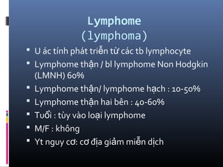 Lymphome
(lymphoma)
 U ác tính phát tri n t các tb lymphocyteễ ừ
 Lymphome th n / bl lymphome Non Hodgkinậ
(LMNH) 60%
 Lymphome th n/ lymphome h ch : 10-50%ậ ạ
 Lymphome th n hai bên : 40-60%ậ
 Tu i : tùy vào lo i lymphomeổ ạ
 M/F : không
 Yt nguy c : c đ a gi m mi n d chơ ơ ị ả ễ ị
 