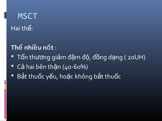 MSCT
Hai th :ể
Th nhi u n tể ề ố :
 T n th ng gi m đ m đ , đ ng d ng ( 20UH)ổ ươ ả ậ ộ ồ ạ
 C hai bên th n (40-60%)ả ậ
 B t thu c y u, ho c không b t thu cắ ố ế ặ ắ ố
 