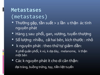 Metastases
(metastases)
 Th ng g p, t n su t > 2 l n u th n ác tínhườ ặ ầ ấ ầ ậ
nguyên phát
 Hàng 5 sau: ph i, gan, x ng, tuy n th ngổ ươ ế ượ
 S l ng: nhi u, c hai bên, kích th c : nhố ượ ề ả ướ ỏ
 k nguyên phát : theo th t gi m d n:ứ ự ả ầ
K ph qu n ph i, k vú, k d dày, melanome, k th nế ả ổ ạ ậ
m t bênộ
 Các k nguyên phát ít cho di căn th n:ậ
đ i tràng, bu ng tr ng, t y, ti n li t tuy nạ ồ ứ ụ ề ệ ế
 