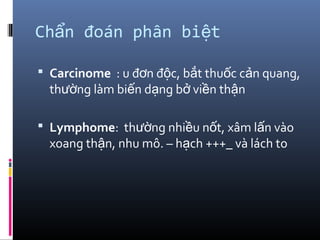 Ch n đoán phân bi tẩ ệ
 Carcinome : u đ n đ c, b t thu c c n quang,ơ ộ ắ ố ả
th ng làm bi n d ng b vi n th nườ ế ạ ở ề ậ
 Lymphome: th ng nhi u n t, xâm l n vàoườ ề ố ấ
xoang th n, nhu mô. – h ch +++_ và lách toậ ạ
 