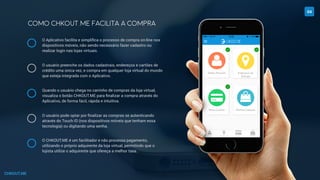 CHKOUT.ME
COMO CHKOUT.ME FACILITA A COMPRA
04
O Aplicativo facilita e simpliﬁca o processo de compra on-line nos
dispositivos móveis, não sendo necessário fazer cadastro ou
realizar login nas lojas virtuais.
O usuário preenche os dados cadastrais, endereços e cartões de
crédito uma única vez, e compra em qualquer loja virtual do mundo
que esteja integrada com o Aplicativo.
Quando o usuário chega no carrinho de compras da loja virtual,
visualiza o botão CHKOUT.ME para ﬁnalizar a compra através do
Aplicativo, de forma fácil, rápida e intuitiva.
O usuário pode optar por ﬁnalizar as compras se autenticando
através do Touch ID (nos dispositivos móveis que tenham essa
tecnologia) ou digitando uma senha.
O CHKOUT.ME é um facilitador e não processa pagamento,
utilizando o próprio adquirente da loja virtual, permitindo que o
lojista utilize o adquirente que ofereça a melhor taxa.
 