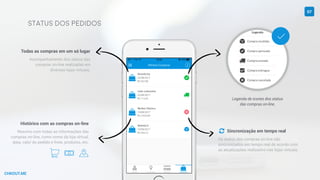 CHKOUT.ME
Status dos pedidos
Legenda de ícones dos status
das compras on-line.
Sincronização em tempo real
Os status das compras on-line são
sincronizados em tempo real de acordo com
as atualizações realizadas nas lojas virtuais.
Todas as compras em um só lugar
Acompanhamento dos status das
compras on-line realizadas em
diversas lojas virtuais.
Histórico com as compras on-line
Resumo com todas as informações das
compras on-line, como nome da loja virtual,
data, valor do pedido e frete, produtos, etc.
A k R
07

"
 
