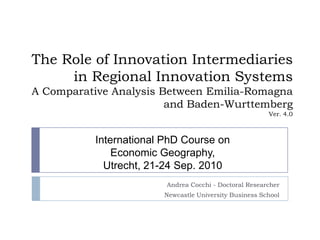 The Role of Innovation Intermediaries in Regional Innovation SystemsA Comparative Analysis Between Emilia-Romagna and Baden-WurttembergVer. 4.0 Andrea Cocchi - Doctoral Researcher Newcastle University Business School International PhD Course on  Economic Geography,  Utrecht, 21-24 Sep. 2010 