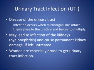 Urinary Tract Infection (UTI)
• Disease of the urinary tract
– Infection occurs when microorganisms attach
themselves to the urethra and begins to multiply.
• May lead to infection of the kidneys
(pyelonephritis) and cause permanent kidney
damage, if left untreated.
• Women are especially prone to get urinary
tract infection.
 