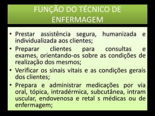 FUNÇÃO DO TÉCNICO DE ENFERMAGEMPrestar assistência segura, humanizada e individualizada aos clientes;Preparar clientes para consultas e exames, orientando-os sobre as condições de realização dos mesmos; Verificar os sinais vitais e as condições gerais dos clientes;Prepara e administrar medicações por via oral, tópica, intradérmica, subcutânea, intramuscular, endovenosa e retal s médicas ou de enfermagem;    