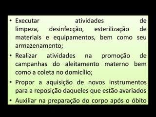 Executar atividades de limpeza, desinfecção, esterilização de materiais e equipamentos, bem como seu armazenamento;  Realizar atividades na promoção de campanhas do aleitamento materno bem como a coleta no domicílio;Propor a aquisição de novos instrumentos para a reposição daqueles que estão avariados Auxiliar na preparação do corpo após o óbito entre outras. 