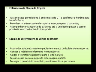 Enfermeiro da Clínica de Origem Passar o caso por telefone à enfermeira da UTI e confirmar o horário para transferência; Providenciar o transporte de suporte avançado para o paciente; Acompanhar o transporte do paciente até a unidade e passar o caso e possíveis intercorrências do transporte.Equipe de Enfermagem da Clínica de Origem Acomodar adequadamente o paciente na maca ou isolete de transporte; Auxiliar o médico e enfermeiro no transporte; Ajudar a transferir o paciente para o leito na UTI; Passar o caso para a equipe de enfermagem da UTI; Entregar o prontuário completo, medicamentos e pertences.
