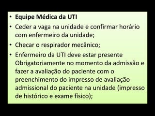 Equipe Médica da UTICeder a vaga na unidade e confirmar horário com enfermeiro da unidade;Checar o respirador mecânico;Enfermeiro da UTI deve estar presente Obrigatoriamente no momento da admissão e fazer a avaliação do paciente com o preenchimento do impresso de avaliação admissional do paciente na unidade (impresso de histórico e exame físico);