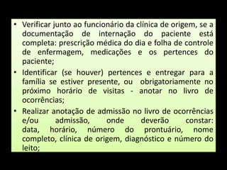 Verificar junto ao funcionário da clínica de origem, se a documentação de internação do paciente está  completa: prescrição médica do dia e folha de controle de enfermagem, medicações e os pertences do paciente;Identificar (se houver) pertences e entregar para a família se estiver presente, ou  obrigatoriamente no próximo horário de visitas - anotar no livro de ocorrências;Realizar anotação de admissão no livro de ocorrências e/ou admissão, onde deverão constar: data, horário, número do prontuário, nome completo, clínica de origem, diagnóstico e número do leito;