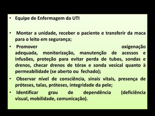 Equipe de Enfermagem da UTIMontar a unidade, receber o paciente e transferir da maca para o leito em segurança; Promover oxigenação adequada, monitorização, manutenção de acessos e infusões, proteção para evitar perda de tubos, sondas e drenos, checar drenos de tórax e sonda vesical quanto à permeabilidade (se aberto ou  fechado); Observar nível de consciência, sinais vitais, presença de próteses, talas, próteses, integridade da pele; Identificar grau de dependência (deficiência visual, mobilidade, comunicação).