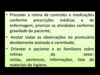 Proceder a rotina de controles e medicações conforme prescrições médicas e de enfermagem, priorizar as atividades conforme gravidade do paciente; Anotar todas as observações no prontuário devidamente assinado e carimbado; Orientar o paciente e os familiares sobre rotinas do setor: visitas, pertences, informações, lista de materiais de higiene.