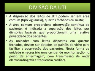 DIVISÃO DA UTI A disposição dos leitos de UTI podem ser em área comum (tipo vigilância), quartos fechados ou mista; A área comum proporciona observação contínua do paciente, é indicada a separação dos leitos por divisórias laváveis que proporcionam uma relativa privacidade dos pacientes; As unidades com leitos dispostos em quartos fechados, devem ser dotados de painéis de vidro para facilitar a observação dos pacientes. Nesta forma de unidade é necessário uma central de monitorização no posto de enfermagem, com transmissão de onda eletrocardiógrafa e frequência cardíaca. 