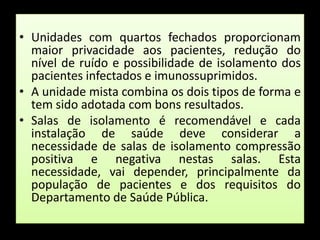 Unidades com quartos fechados proporcionam maior privacidade aos pacientes, redução do nível de ruído e possibilidade de isolamento dos pacientes infectados e imunossuprimidos. A unidade mista combina os dois tipos de forma e tem sido adotada com bons resultados. Salas de isolamento é recomendável e cada instalação de saúde deve considerar a necessidade de salas de isolamento compressão positiva e negativa nestas salas. Esta necessidade, vai depender, principalmente da população de pacientes e dos requisitos do Departamento de Saúde Pública.