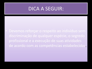 DICA A SEGUIR: Devemos reforçar o respeito ao indivíduo sem discriminação de qualquer espécie, o segredo profissional e a execução de suas atividades de acordo com as competências estabelecidas.