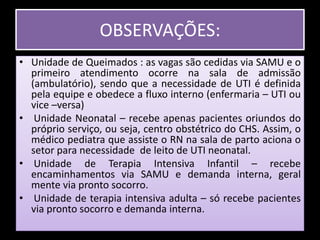 OBSERVAÇÕES:Unidade de Queimados : as vagas são cedidas via SAMU e o primeiro atendimento ocorre na sala de admissão (ambulatório), sendo que a necessidade de UTI é definida pela equipe e obedece a fluxo interno (enfermaria – UTI ou vice –versa) Unidade Neonatal – recebe apenas pacientes oriundos do próprio serviço, ou seja, centro obstétrico do CHS. Assim, o médico pediatra que assiste o RN na sala de parto aciona o setor para necessidade  de leito de UTI neonatal. Unidade de Terapia Intensiva Infantil – recebe encaminhamentos via SAMU e demanda interna, geral mente via pronto socorro. Unidade de terapia intensiva adulta – só recebe pacientes via pronto socorro e demanda interna.