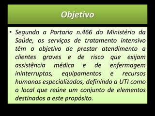 ObjetivoSegundo a Portaria n.466 do Ministério da Saúde, os serviços de tratamento intensivo têm o objetivo de prestar atendimento a clientes graves e de risco que exijam assistência médica e de enfermagem ininterruptas, equipamentos e recursos humanos especializados, definindo a UTI como o local que reúne um conjunto de elementos destinados a este propósito.  