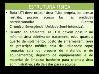 ESTRUTURA FÍSICAToda UTI deve ocupar área física própria, de acesso restrito, possuir acesso fácil às unidades correlacionadas (Centro Cirúrgico, Emergência, Unidade Semi-intensiva).Quanto ao ambiente, as UTIs devem possuir no mínimo: área coletiva de tratamento e/ou quartos; quarto de isolamento; posto de enfermagem; área de prescrição médica; sala de utilidades; copa; rouparia; sala de preparo de materiais e de equipamentos; depósito de equipamentos e de material de limpeza; banheiro para clientes; área administrativa; sala de estar para a equipe.  