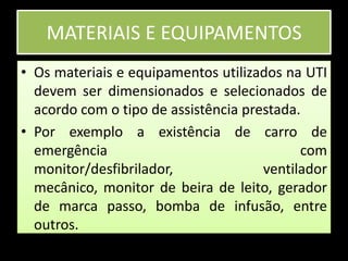 MATERIAIS E EQUIPAMENTOSOs materiais e equipamentos utilizados na UTI devem ser dimensionados e selecionados de acordo com o tipo de assistência prestada.Por exemplo a existência de carro de emergência com monitor/desfibrilador, ventilador mecânico, monitor de beira de leito, gerador de marca passo, bomba de infusão, entre outros.