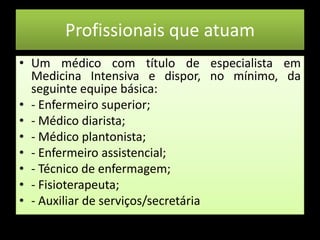 Profissionais que atuamUm médico com título de especialista em Medicina Intensiva e dispor, no mínimo, da seguinte equipe básica:- Enfermeiro superior;- Médico diarista;- Médico plantonista;- Enfermeiro assistencial;- Técnico de enfermagem;- Fisioterapeuta;- Auxiliar de serviços/secretária  