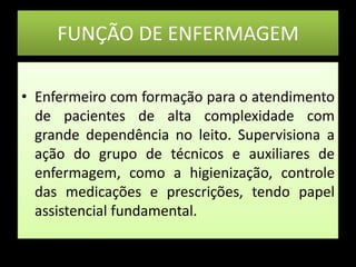 FUNÇÃO DE ENFERMAGEMEnfermeiro com formação para o atendimento de pacientes de alta complexidade com grande dependência no leito. Supervisiona a ação do grupo de técnicos e auxiliares de enfermagem, como a higienização, controle das medicações e prescrições, tendo papel assistencial fundamental.