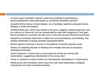  A recent upper respiratory infection raises the possibility of postinfectious
glomerulonephritis or IgA nephropathy or sometimes hereditary nephritis.
 A positive family history of renal disease, as in hereditary nephritis, polycystic kidney
disease, or sickle cell disease.
 Unilateral flank pain, which may radiate to the groin, suggests ureteral obstruction due
to a calculus or blood clot, but can occasionally be seen with malignancy. Flank pain
that is persistent or recurrent can also occur in the rare loin pain-hematuria syndrome.
 Symptoms of prostatic obstruction in older men such as hesitancy and dribbling. The
cellular proliferation in benign prostatic hyperplasia (BPH)
 Recent vigorous exercise or trauma in the absence of another possible cause.
 History of a bleeding disorder or bleeding from multiple sites due to excessive
anticoagulant therapy.
 Cyclic hematuria in women that is most prominent during and shortly after
menstruation, suggesting endometriosis of the urinary tract
 Travel or residence in areas endemic for Schistosoma haematobium or tuberculosis.
 Sterile pyuria with hematuria, which may occur with renal tuberculosis, analgesic
nephropathy and other interstitial diseases.
 