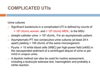 Urine cultures
 Significant bacteriuria in a complicated UTI is defined by counts of
> 105 cfu/mL woman and > 104 cfu/mL MEN , in the MSU
 straight catheter urine :> 104 cfu/mL. For an asymptomatic patient,
 Asymptomatic PT: two consecutive urine cultures (at least 24 h
apart) yielding > 105 cfu/mL of the same microorganism
 Pyuria :> 10 white blood cells (WBC) per high-power field (x400) in
the resuspended sediment of a centrifuged aliquot of urine or per
mm3 in unspun urine.
 A dipstick method can also be used for routine assessment,
including a leukocyte esterase test, haemoglobin and probably a
nitrite reaction.
COMPLICATED UTIs
 