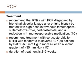 PCP
Treatment
 recommend that KTRs with PCP diagnosed by
bronchial alveolar lavage and/ or lung biopsy be
treated with high-dose intravenous trimethoprim–
sulfamethoxa- zole, corticosteroids, and a
reduction in immunosuppressive medication. (1C)
 recommend treatment with corticosteroids for
KTRs with moderate to severe PCP (as defined
by PaO2 <70 mm Hg in room air or an alveolar
gradient of >35 mm Hg). (1C)
 duration of treatment is 2–3 weeks
 
