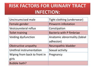 RISK FACTORS FOR URINARY TRACT
INFECTION:
Uncircumcised male Tight clothing (underwear)
Female gender Pinworm infestation
Vesicoureteral reflux Constipation
Toilet training Bacteria with P fimbriae
Voiding dysfunction Anatomic abnormality (labial
adhesion)
Obstructive uropathy Neuropathic bladder
Urethral instrumentation Sexual activity
Wiping from back to front in
girls
Pregnancy
Bubble bath?
 