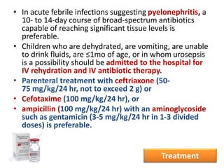 • In acute febrile infections suggesting pyelonephritis, a
10- to 14-day course of broad-spectrum antibiotics
capable of reaching significant tissue levels is
preferable.
• Children who are dehydrated, are vomiting, are unable
to drink fluids, are ≤1mo of age, or in whom urosepsis
is a possibility should be admitted to the hospital for
IV rehydration and IV antibiotic therapy.
• Parenteral treatment with ceftriaxone (50-
75 mg/kg/24 hr, not to exceed 2 g) or
• Cefotaxime (100 mg/kg/24 hr), or
• ampicillin (100 mg/kg/24 hr) with an aminoglycoside
such as gentamicin (3-5 mg/kg/24 hr in 1-3 divided
doses) is preferable.
Treatment
 
