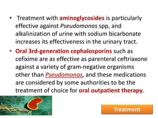 • Treatment with aminoglycosides is particularly
effective against Pseudomonas spp, and
alkalinization of urine with sodium bicarbonate
increases its effectiveness in the urinary tract.
• Oral 3rd-generation cephalosporins such as
cefixime are as effective as parenteral ceftriaxone
against a variety of gram-negative organisms
other than Pseudomonas, and these medications
are considered by some authorities to be the
treatment of choice for oral outpatient therapy.
Treatment
 