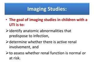 Imaging Studies:
• The goal of imaging studies in children with a
UTI is to:
identify anatomic abnormalities that
predispose to infection,
determine whether there is active renal
involvement, and
to assess whether renal function is normal or
at risk.
 
