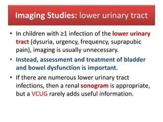 Imaging Studies: lower urinary tract
• In children with ≥1 infection of the lower urinary
tract (dysuria, urgency, frequency, suprapubic
pain), imaging is usually unnecessary.
• Instead, assessment and treatment of bladder
and bowel dysfunction is important.
• If there are numerous lower urinary tract
infections, then a renal sonogram is appropriate,
but a VCUG rarely adds useful information.
 