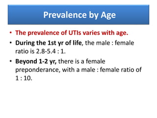 Prevalence by Age
• The prevalence of UTIs varies with age.
• During the 1st yr of life, the male : female
ratio is 2.8-5.4 : 1.
• Beyond 1-2 yr, there is a female
preponderance, with a male : female ratio of
1 : 10.
 