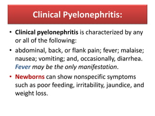 Clinical Pyelonephritis:
• Clinical pyelonephritis is characterized by any
or all of the following:
• abdominal, back, or flank pain; fever; malaise;
nausea; vomiting; and, occasionally, diarrhea.
Fever may be the only manifestation.
• Newborns can show nonspecific symptoms
such as poor feeding, irritability, jaundice, and
weight loss.
 