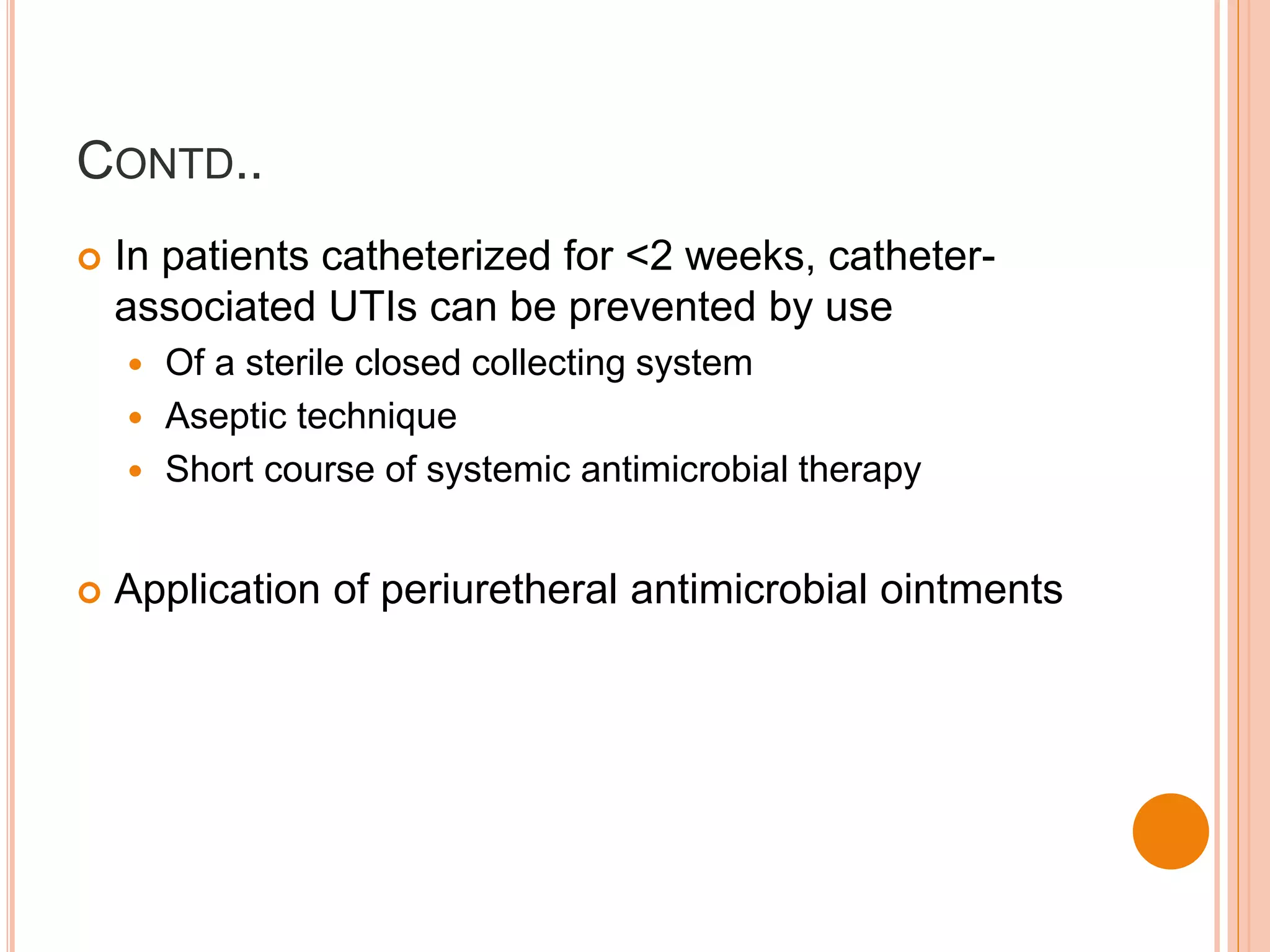 CONTD..
 In patients catheterized for <2 weeks, catheter-
associated UTIs can be prevented by use
 Of a sterile closed collecting system
 Aseptic technique
 Short course of systemic antimicrobial therapy
 Application of periuretheral antimicrobial ointments
 