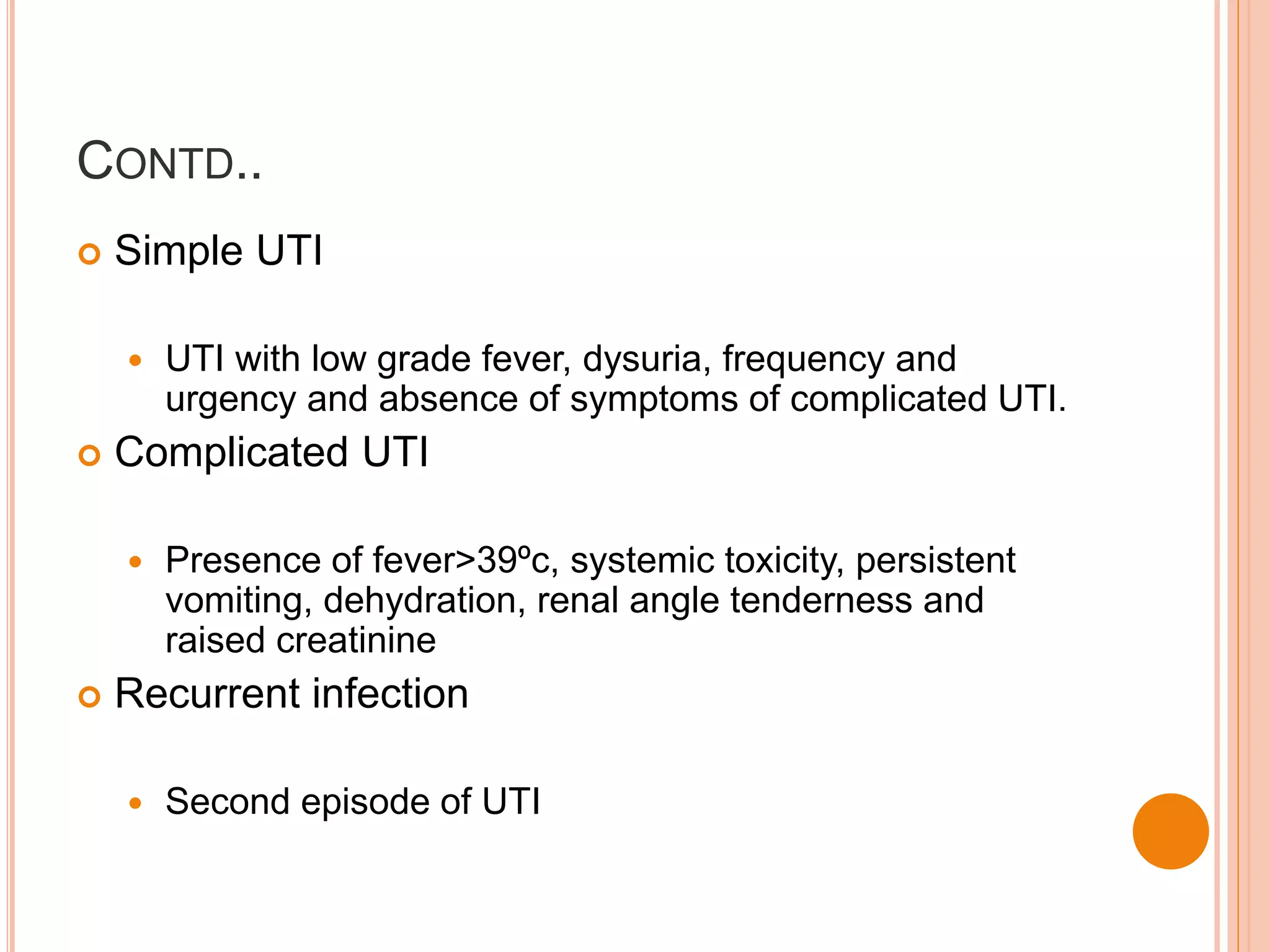 CONTD..
 Simple UTI
 UTI with low grade fever, dysuria, frequency and
urgency and absence of symptoms of complicated UTI.
 Complicated UTI
 Presence of fever>39ºc, systemic toxicity, persistent
vomiting, dehydration, renal angle tenderness and
raised creatinine
 Recurrent infection
 Second episode of UTI
 
