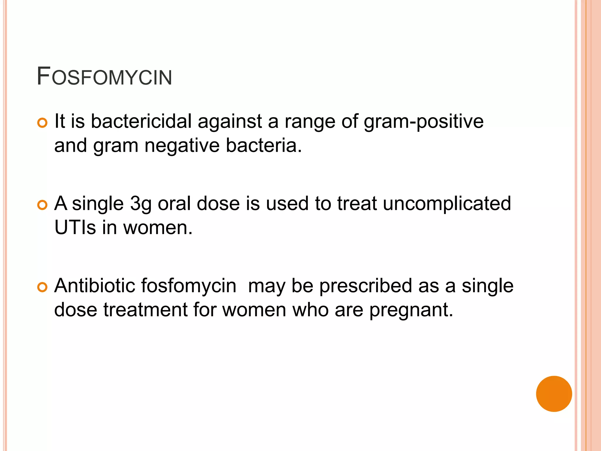 FOSFOMYCIN
 It is bactericidal against a range of gram-positive
and gram negative bacteria.
 A single 3g oral dose is used to treat uncomplicated
UTIs in women.
 Antibiotic fosfomycin may be prescribed as a single
dose treatment for women who are pregnant.
 