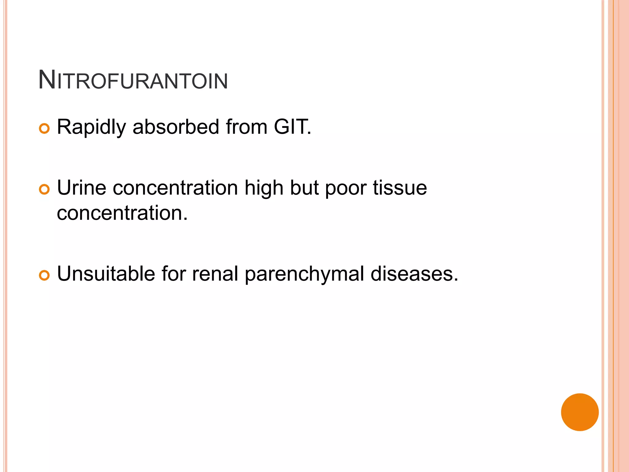 NITROFURANTOIN
 Rapidly absorbed from GIT.
 Urine concentration high but poor tissue
concentration.
 Unsuitable for renal parenchymal diseases.
 
