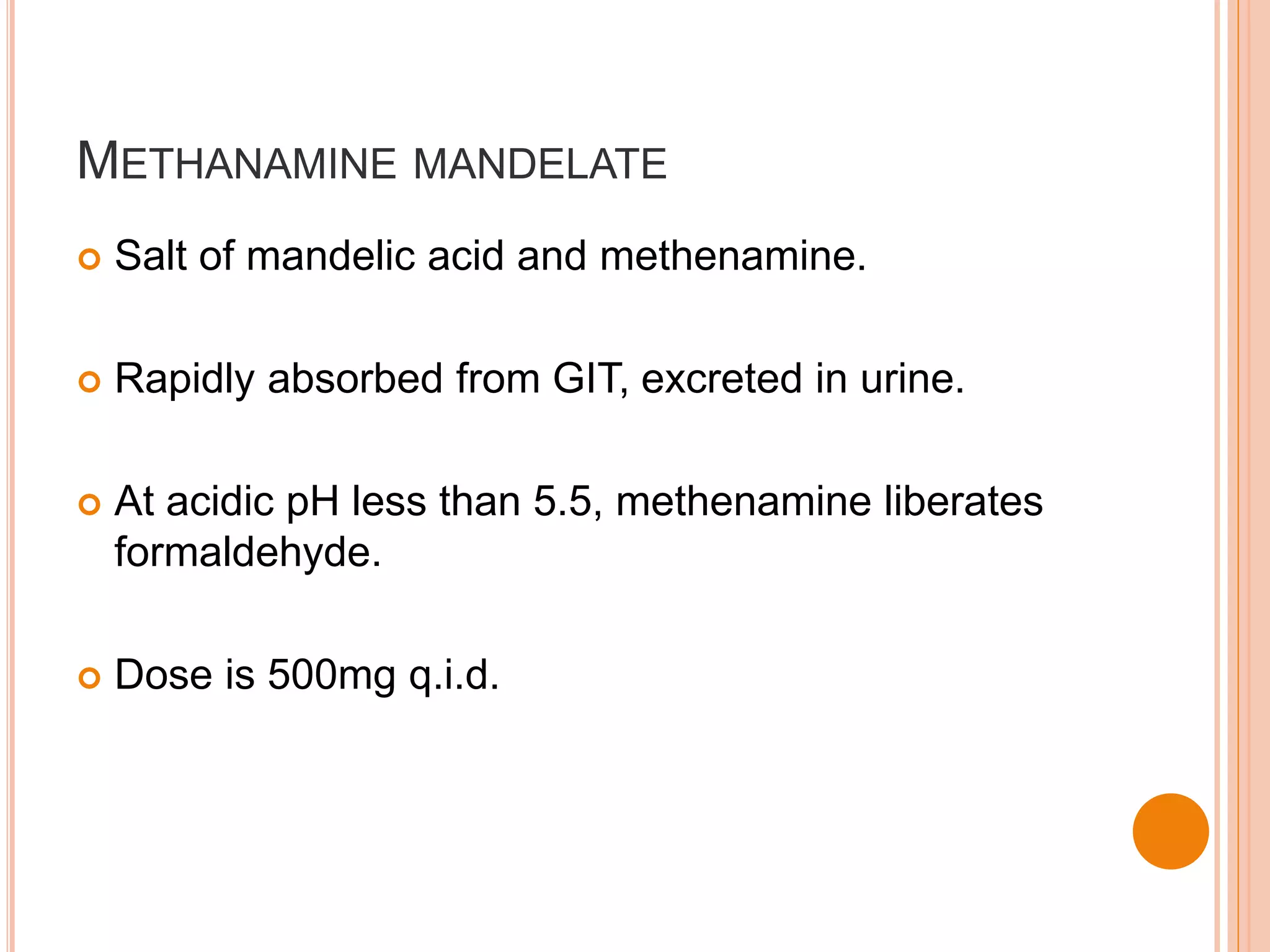 METHANAMINE MANDELATE
 Salt of mandelic acid and methenamine.
 Rapidly absorbed from GIT, excreted in urine.
 At acidic pH less than 5.5, methenamine liberates
formaldehyde.
 Dose is 500mg q.i.d.
 