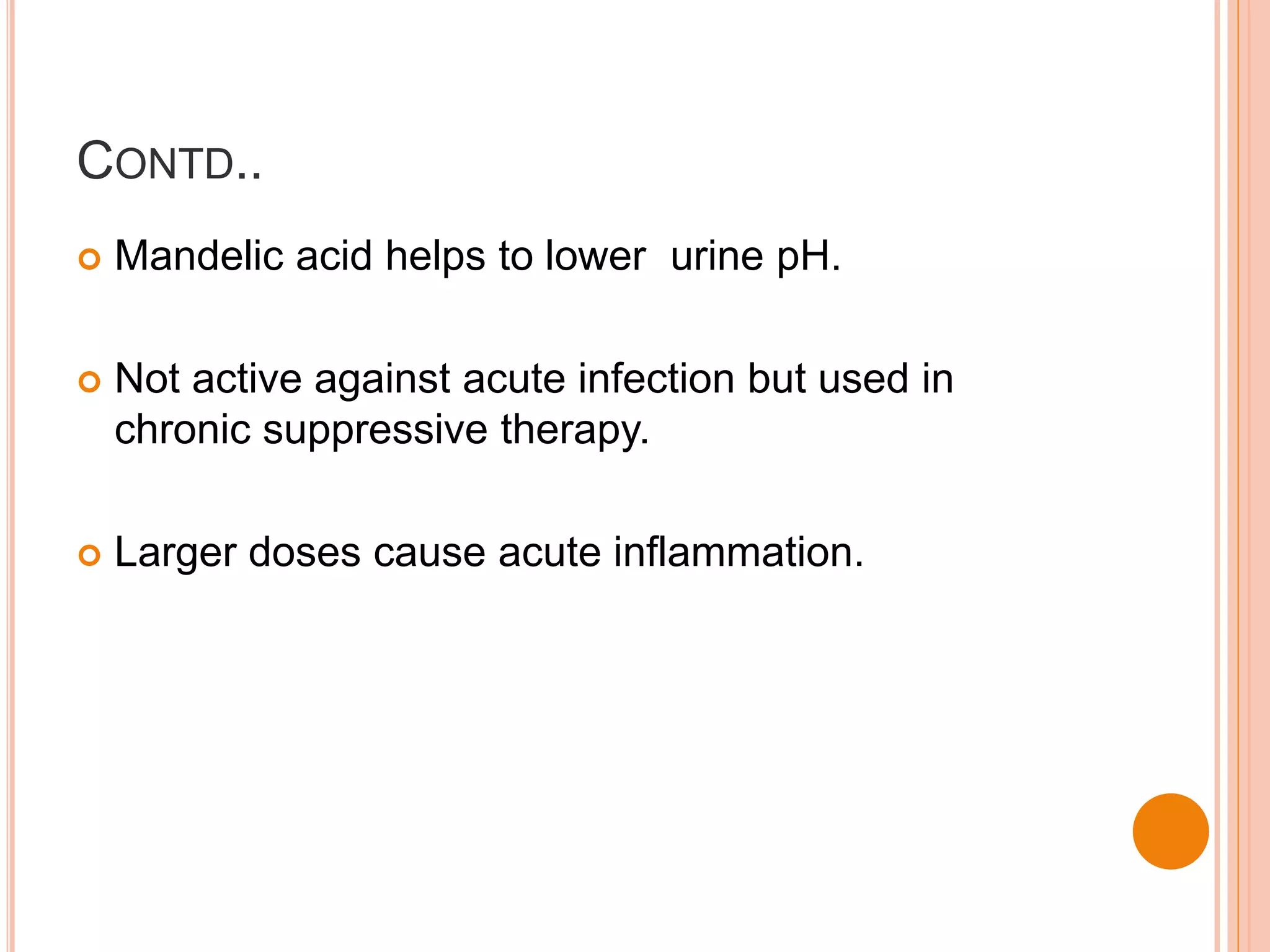 CONTD..
 Mandelic acid helps to lower urine pH.
 Not active against acute infection but used in
chronic suppressive therapy.
 Larger doses cause acute inflammation.
 
