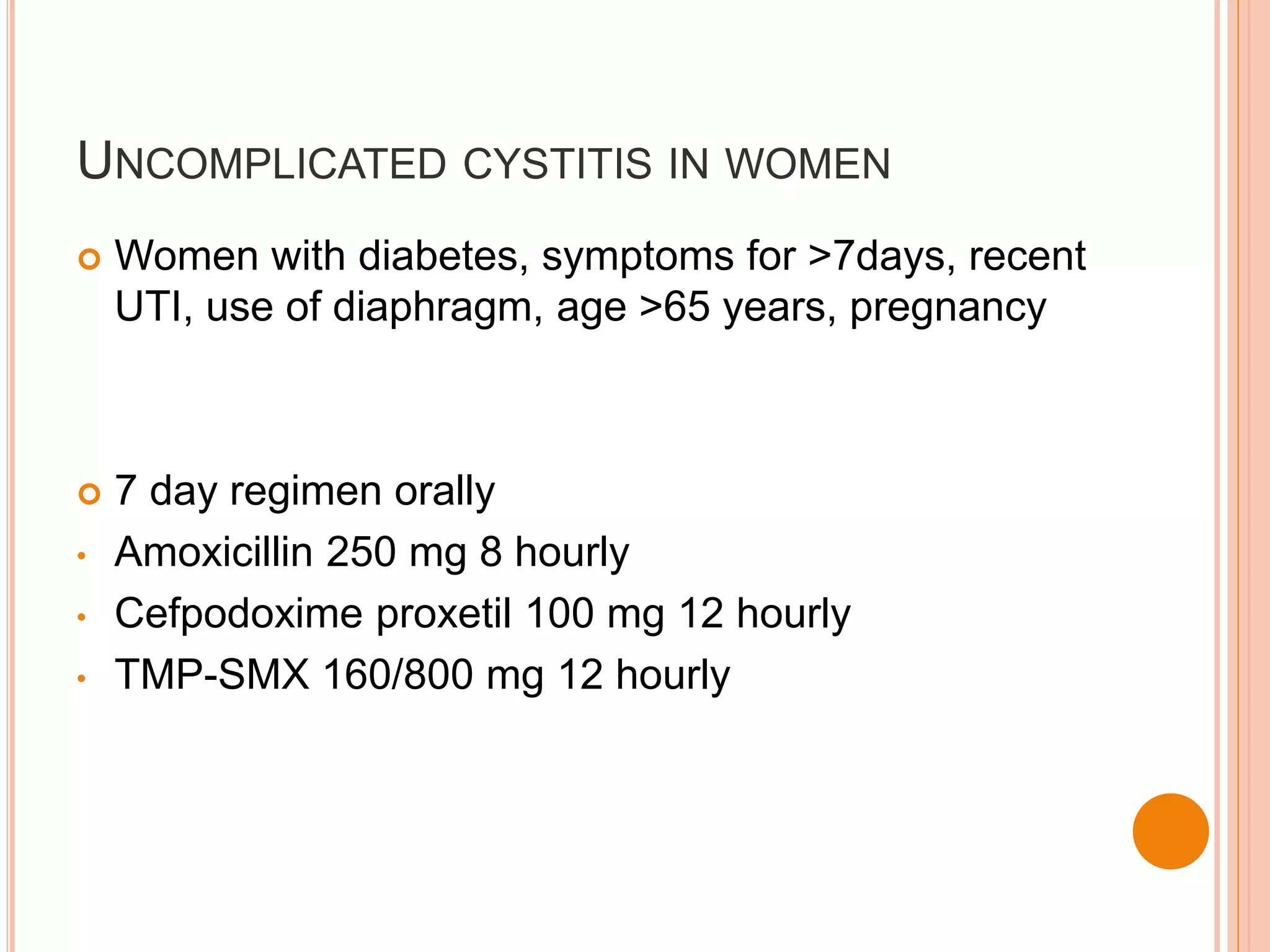 UNCOMPLICATED CYSTITIS IN WOMEN
 Women with diabetes, symptoms for >7days, recent
UTI, use of diaphragm, age >65 years, pregnancy
 7 day regimen orally
• Amoxicillin 250 mg 8 hourly
• Cefpodoxime proxetil 100 mg 12 hourly
• TMP-SMX 160/800 mg 12 hourly
 
