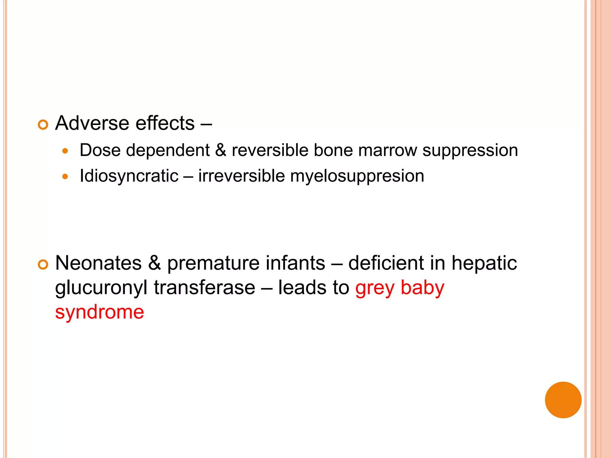  Adverse effects –
 Dose dependent & reversible bone marrow suppression
 Idiosyncratic – irreversible myelosuppresion
 Neonates & premature infants – deficient in hepatic
glucuronyl transferase – leads to grey baby
syndrome
 